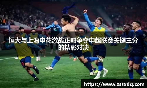 恒大与上海申花激战正酣争夺中超联赛关键三分的精彩对决