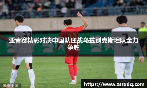 亚青赛精彩对决中国队迎战乌兹别克斯坦队全力争胜