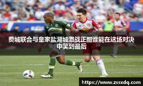 费城联合与皇家盐湖城激战正酣谁能在这场对决中笑到最后